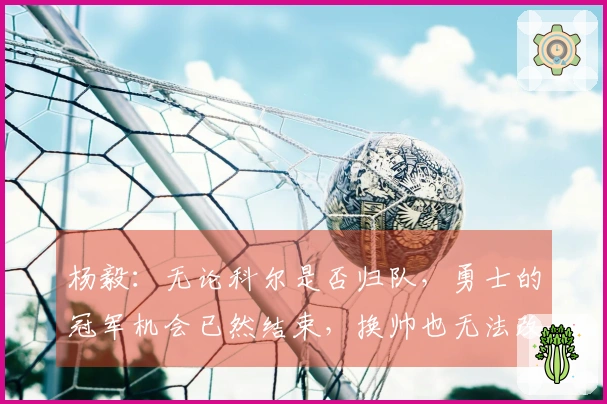 杨毅：无论科尔是否归队，勇士的冠军机会已然结束，换帅也无法改变现状